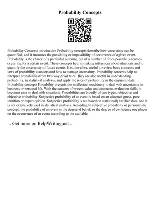Probability Concepts
Probability Concepts Introduction Probability concepts describe how uncertainty can be
quantified, and it measures the possibility or impossibility of occurrence of a given event.
Probability is the chance of a particular outcome, out of a number of times possible outcomes
occurring for a certain event. These concepts help in making inferences about situations and to
quantify the uncertainty of future events. It is, therefore, useful to review basic concepts and
laws of probability to understand how to manage uncertainty. Probability concepts help to
interpret probabilities from two way pivot tales. They are also useful in understanding
probability, in statistical analysis, and apply the rules of probability in the empirical data.
Probability concepts Probability presents the intellectual machinery to deal with uncertainty in
business or personal life. With the concept of present value and courteous evaluation skills, it
becomes easy to deal with situations. Probabilities are broadly of two types, subjective and
objective probability. Subjective probability of an event is based on an educated guess, pure
intuition or expert opinion. Subjective probability is not based on statistically verified data, and it
is not extensively used in statistical analysis. According to subjective probability or personalistic
concept, the probability of an event is the degree of belief, or the degree of confidence one places
on the occurrence of an event according to the available
... Get more on HelpWriting.net ...
 