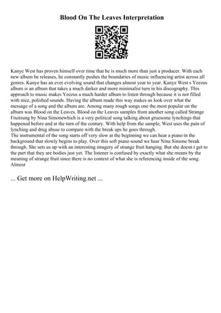 Blood On The Leaves Interpretation
Kanye West has proven himself over time that he is much more than just a producer. With each
new album he releases, he constantly pushes the boundaries of music influencing artist across all
genres. Kanye has an ever evolving sound that changes almost year to year. Kanye West s Yeezus
album is an album that takes a much darker and more minimalist turn in his discography. This
approach to music makes Yeezus a much harder album to listen through because it is not filled
with nice, polished sounds. Having the album made this way makes us look over what the
message of a song and the album are. Among many rough songs one the most popular on the
album was Blood on the Leaves. Blood on the Leaves samples from another song called Strange
Fruitsung by Nina Simonewhich is a very political song talking about gruesome lynchings that
happened before and at the turn of the century. With help from the sample, West uses the pain of
lynching and drug abuse to compare with the break ups he goes through.
The instrumental of the song starts off very slow at the beginning we can hear a piano in the
background that slowly begins to play. Over this soft piano sound we hear Nina Simone break
through. She sets us up with an interesting imagery of strange fruit hanging. But she doesn t get to
the part that they are bodies just yet. The listener is confused by exactly what she means by the
meaning of strange fruit since there is no context of what she is referencing inside of the song.
Almost
... Get more on HelpWriting.net ...
 
