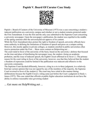 Papish V. Board Of Curator Case Study
Papish v. Board of Curators of the University of Missouri (1973) was a case concerning a student s
indecent publication on a university campus and whether or not a student remains protected under
the First Amendment. It was the first and the only case submitted to the Supreme Court concerning
a university newspaper. Upon the newspaper s publication, the student was expelled in the middle
of the spring semester after the universitydid not approve of its content.
While the First Amendment does protect the right to freedom of speech, university officials have
some authority in defining the limitations of freedom of speech and press on a campus setting.
However, this mostly applies to private colleges, as students enrolled in public universities often
receive protection under the First ... Show more content on Helpwriting.net ...
The court ruled in favor of the university of the basis, based on the university s defense that focused
on the time and place of distributing the newspaper issue, the student s being on academic
probation, and the issue of indecent speech, the Eighth Circuit affirmed in its favor ( ). The primary
reason for the court ruling in favor of the university, however, was that they believed that the student
s freedom of expression could be limited if the publication was indecent and offensive to the
university community.
The Supreme Court decided differently, however, citing in a six to three judgment, in a relatively
brief per curium opinion that was not signed by any of the members of the majority, the Supreme
Court reversed in favor of the student (). The court may have ruled in this manner during
deliberations because the Eighth Circuit s ruling came just before the Court s judgment in Healy v.
James (1972). This case stated that officials at public higher education institutions do not have the
ability to enforce reasonable rules governing student
... Get more on HelpWriting.net ...
 