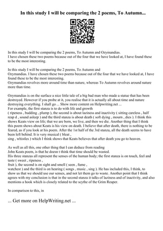 In this study I will be comparing the 2 poems, To Autumn...
In this study I will be comparing the 2 poems, To Autumn and Ozymandias.
I have chosen these two poems because out of the four that we have looked at, I have found these
to be the most interesting.
In this study I will be comparing the 2 poems, To Autumn and
Ozymandias. I have chosen these two poems because out of the four that we have looked at, I have
found these to be the most interesting.
Ozymandias revolves more around time than nature, whereas To Autumn revolves around nature
more than time.
Ozymandias is on the surface a nice little tale of a big bad man who made a statue that has been
destroyed. However if you probe at it, you realise that it is actually all about time and nature
destroying everything. I shall go ... Show more content on Helpwriting.net ...
For example, the first stanza is to do with life and growth
( ripeness , budding , plump ), the second is about laziness and inactivity ( sitting careless , half
reap d , sound asleep ) and the third stanza is about death ( soft dying , mourn , dies ). I think this
shows Keats view on life; that we are born, we live, and then we die. Another thing that I think
this poem shows about Keats is his view on death. I believe that after death, there is nothing to be
feared, as if you look at his poem. After the 1st half of the 3rd stanza, all the death seems to have
been left behind. It is very musical ( bleat ,
sing , whistles ) which I think shows that Keats believes that after death you go to heaven.
As well as all this, one other thing that I can deduce from reading
John Keats poem, is that he doesn t think that time should be wasted.
His three stanzas all represent the senses of the human body; the first stanza is on touch, feel and
taste ( sweet , ripeness ,
fruit ), the second is on sight and smell ( seen , fume ,
watchest ) and the third is on hearing ( songs , music , sing ). He has included this, I think, to
show us that we should use our senses, and not let them go to waste. Another point that I think
agrees with my conclusion is that in the second stanza it talks of laziness and of inactivity, and also
mentions a hook which is closely related to the scythe of the Grim Reaper.
In comparison to this, in
... Get more on HelpWriting.net ...
 