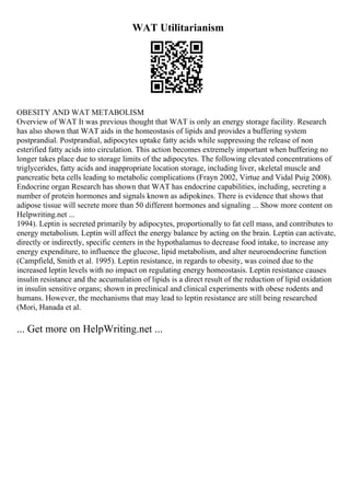 WAT Utilitarianism
OBESITY AND WAT METABOLISM
Overview of WAT It was previous thought that WAT is only an energy storage facility. Research
has also shown that WAT aids in the homeostasis of lipids and provides a buffering system
postprandial. Postprandial, adipocytes uptake fatty acids while suppressing the release of non
esterified fatty acids into circulation. This action becomes extremely important when buffering no
longer takes place due to storage limits of the adipocytes. The following elevated concentrations of
triglycerides, fatty acids and inappropriate location storage, including liver, skeletal muscle and
pancreatic beta cells leading to metabolic complications (Frayn 2002, Virtue and Vidal Puig 2008).
Endocrine organ Research has shown that WAT has endocrine capabilities, including, secreting a
number of protein hormones and signals known as adipokines. There is evidence that shows that
adipose tissue will secrete more than 50 different hormones and signaling ... Show more content on
Helpwriting.net ...
1994). Leptin is secreted primarily by adipocytes, proportionally to fat cell mass, and contributes to
energy metabolism. Leptin will affect the energy balance by acting on the brain. Leptin can activate,
directly or indirectly, specific centers in the hypothalamus to decrease food intake, to increase any
energy expenditure, to influence the glucose, lipid metabolism, and alter neuroendocrine function
(Campfield, Smith et al. 1995). Leptin resistance, in regards to obesity, was coined due to the
increased leptin levels with no impact on regulating energy homeostasis. Leptin resistance causes
insulin resistance and the accumulation of lipids is a direct result of the reduction of lipid oxidation
in insulin sensitive organs; shown in preclinical and clinical experiments with obese rodents and
humans. However, the mechanisms that may lead to leptin resistance are still being researched
(Mori, Hanada et al.
... Get more on HelpWriting.net ...
 