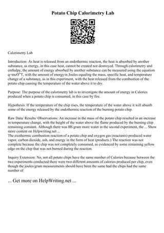 Potato Chip Calorimetry Lab
Calorimetry Lab
Introduction: As heat is released from an endothermic reaction, the heat is absorbed by another
substance, as energy, in this case heat, cannot be created nor destroyed. Through calorimetry and
enthalpy, the amount of energy absorbed by another substance can be measured using the equation
q=mcО”T, with the amount of energyin Joules equaling the mass, specific heat, and temperature
change of a substance, as in this experiment, with the heat released from the combustion of the
potato chip causing the temperature of the water above it to dry.
Purpose: The purpose of the calorimetry lab is to investigate the amount of energy in Calories
produced when a potato chip is consumed, in this case by fire.
Hypothesis: If the temperature of the chip rises, the temperature of the water above it will absorb
some of the energy released by the endothermic reaction of the burning potato chip.
Raw Data/ Results/ Observations: An increase in the mass of the potato chip resulted in an increase
in temperature change, with the height of the water above the flame produced by the burning chip
remaining constant. Although there was ВЅ gram more water in the second experiment, the ... Show
more content on Helpwriting.net ...
The exothermic combustion reaction of a potato chip and oxygen gas (reactants) produced water
vapor, carbon dioxide, ash, and energy in the form of heat (products.) The reaction was not
complete because the chip was not completely consumed, as evidenced by some remaining yellow
edge on the chip that was not burned during the reaction.
Inquiry Extension: No, not all potato chips have the same number of Calories because between the
two experiments conducted there were two different amounts of calories produced per chip, even
though the joules/gram measurements should have been the same had the chips had the same
number of
... Get more on HelpWriting.net ...
 