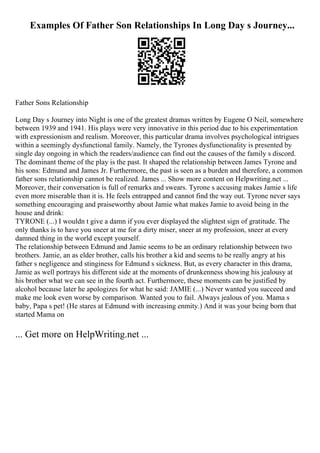 Examples Of Father Son Relationships In Long Day s Journey...
Father Sons Relationship
Long Day s Journey into Night is one of the greatest dramas written by Eugene O Neil, somewhere
between 1939 and 1941. His plays were very innovative in this period due to his experimentation
with expressionism and realism. Moreover, this particular drama involves psychological intrigues
within a seemingly dysfunctional family. Namely, the Tyrones dysfunctionality is presented by
single day ongoing in which the readers/audience can find out the causes of the family s discord.
The dominant theme of the play is the past. It shaped the relationship between James Tyrone and
his sons: Edmund and James Jr. Furthermore, the past is seen as a burden and therefore, a common
father sons relationship cannot be realized. James ... Show more content on Helpwriting.net ...
Moreover, their conversation is full of remarks and swears. Tyrone s accusing makes Jamie s life
even more miserable than it is. He feels entrapped and cannot find the way out. Tyrone never says
something encouraging and praiseworthy about Jamie what makes Jamie to avoid being in the
house and drink:
TYRONE (...) I wouldn t give a damn if you ever displayed the slightest sign of gratitude. The
only thanks is to have you sneer at me for a dirty miser, sneer at my profession, sneer at every
damned thing in the world except yourself.
The relationship between Edmund and Jamie seems to be an ordinary relationship between two
brothers. Jamie, an as elder brother, calls his brother a kid and seems to be really angry at his
father s negligence and stinginess for Edmund s sickness. But, as every character in this drama,
Jamie as well portrays his different side at the moments of drunkenness showing his jealousy at
his brother what we can see in the fourth act. Furthermore, these moments can be justified by
alcohol because later he apologizes for what he said: JAMIE (...) Never wanted you succeed and
make me look even worse by comparison. Wanted you to fail. Always jealous of you. Mama s
baby, Papa s pet! (He stares at Edmund with increasing enmity.) And it was your being born that
started Mama on
... Get more on HelpWriting.net ...
 