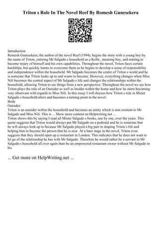 Triton s Role In The Novel Reef By Romesh Gunesekera
Introduction
Romesh Gunesekera; the author of the novel Reef (1994), begins the story with a young boy by
the name of Triton, entering Mr Salgado s household as a Kolla , meaning boy, and starting to
become weary of himself and his own capabilities. Throughout the novel, Triton faces certain
hardships, but quickly learns to overcome them as he begins to develop a sense of responsibility
and independence within the household. Mr Salgado becomes the centre of Triton s world and he
is someone that Triton looks up to and wants to become. However, everything changes when Miss
Nili becomes the central aspect of Mr Salgado s life and changes the relationships within the
household, allowing Triton to see things from a new perspective. Throughout the novel we see how
Triton plays the role of an Outsider as well as Insider within the home and how he starts becoming
very observant with regards to Miss Nili. In this essay I will discuss how Triton s role in Mister
Salgado s household alters and becomes a turning point in the novel.
Body
Outsider:
Triton is an outsider within the household and becomes an entity which is non existent to Mr
Salgado and Miss Nili. This is ... Show more content on Helpwriting.net ...
Triton shows this by saying I read all Mister Salgado s books, one by one, over the years. This
quote suggests that Triton would always put Mr Salgado on a pedestal and he is someone that
he will always look up to because Mr Salgado played a big part in shaping Triton s life and
helping him to become the person that he is now. At a later stage in the novel, Triton even
suggests that they should open up a restaurant in London. This indicates that he does not want to
let go of the relationship he has with Mr Salgado. Therefore he would rather be a servant in Mr
Salgado s household all over again than be an empowered restaurant owner without Mr Salgado in
his
... Get more on HelpWriting.net ...
 