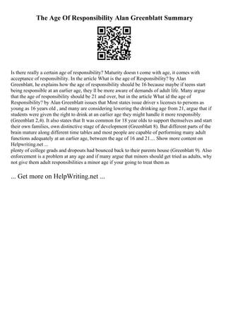 The Age Of Responsibility Alan Greenblatt Summary
Is there really a certain age of responsibility? Maturity doesn t come with age, it comes with
acceptance of responsibility. In the article What is the age of Responsibility? by Alan
Greenblatt, he explains how the age of responsibility should be 16 because maybe if teens start
being responsible at an earlier age, they ll be more aware of demands of adult life. Many argue
that the age of responsibility should be 21 and over, but in the article What id the age of
Responsibility? by Alan Greenblatt issues that Most states issue driver s licenses to persons as
young as 16 years old , and many are considering lowering the drinking age from 21, argue that if
students were given the right to drink at an earlier age they might handle it more responsibly
(Greenblatt 2,4). It also states that It was common for 18 year olds to support themselves and start
their own families, own distinctive stage of development (Greenblatt 8). But different parts of the
brain mature along different time tables and most people are capable of performing many adult
functions adequately at an earlier age, between the age of 16 and 21.... Show more content on
Helpwriting.net ...
plenty of college grads and dropouts had bounced back to their parents house (Greenblatt 9). Also
enforcement is a problem at any age and if many argue that minors should get tried as adults, why
not give them adult responsibilities a minor age if your going to treat them as
... Get more on HelpWriting.net ...
 