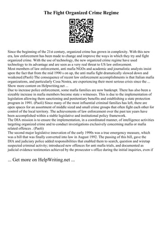The Fight Organized Crime Regime
Since the beginning of the 21st century, organized crime has grown in complexity. With this new
era, law enforcement has been made to change and improve the ways in which they try and fight
organized crime. With the use of technology, the new organized crime regime have used
technology to its advantage and are seen as a very real threat to US law enforcement.
Most members of law enforcement, anti mafia NGOs and academic and journalistic analysts insist
upon the fact that from the mid 1990 s on up, the anti mafia fight dramatically slowed down and
weakened.(Paoli) The consequence of recent law enforcement accomplishments is that Italian mafia
organizations, and particularly Cosa Nostra, are experiencing their most serious crisis since the ...
Show more content on Helpwriting.net ...
Due to increase police enforcement, some mafia families are now bankrupt. There has also been a
sizeable increase in mafia members become state s witnesses. This is due to the implementation of
legislation allowing them sanctioning and penitentiary benefits and establishing a state protection
program in 1991. (Paoli) Since many of the most influential criminal families has left, there are
open spaces for an assortment of middle sized and small crime groups that often fight each other for
control of the local territory. The achievements of law enforcement over the past ten years have
been accomplished within a stable legislative and institutional policy framework.
The DIA mission is to ensure the implementation, in a coordinated manner, of intelligence activities
targeting organized crime and to conduct investigations exclusively concerning mafia or mafia
related offences . (Paoli)
The second major legislative innovation of the early 1990s was a true emergency measure, which
was a bill that was finally converted into law in August 1992. The passing of this bill, gave the
DIA and judiciary police added responsibilities that enabled them to search, question and wiretap
suspected criminal activity; introduced new offences for anti mafia trials, and documented as
judicial evidence testimonies achieved by the prosecutor s office during the initial inquiries, even if
... Get more on HelpWriting.net ...
 
