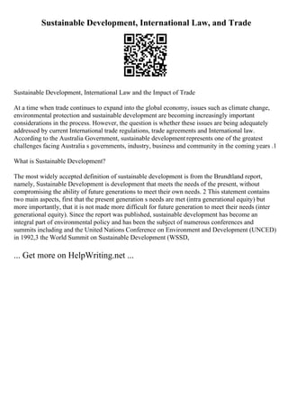 Sustainable Development, International Law, and Trade
Sustainable Development, International Law and the Impact of Trade
At a time when trade continues to expand into the global economy, issues such as climate change,
environmental protection and sustainable development are becoming increasingly important
considerations in the process. However, the question is whether these issues are being adequately
addressed by current International trade regulations, trade agreements and International law.
According to the Australia Government, sustainable development represents one of the greatest
challenges facing Australia s governments, industry, business and community in the coming years .1
What is Sustainable Development?
The most widely accepted definition of sustainable development is from the Brundtland report,
namely, Sustainable Development is development that meets the needs of the present, without
compromising the ability of future generations to meet their own needs. 2 This statement contains
two main aspects, first that the present generation s needs are met (intra generational equity) but
more importantly, that it is not made more difficult for future generation to meet their needs (inter
generational equity). Since the report was published, sustainable development has become an
integral part of environmental policy and has been the subject of numerous conferences and
summits including and the United Nations Conference on Environment and Development (UNCED)
in 1992,3 the World Summit on Sustainable Development (WSSD,
... Get more on HelpWriting.net ...
 