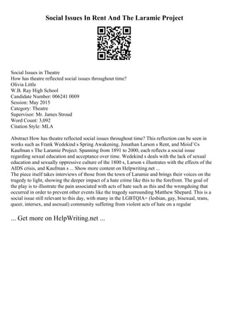 Social Issues In Rent And The Laramie Project
Social Issues in Theatre
How has theatre reflected social issues throughout time?
Olivia Little
W.B. Ray High School
Candidate Number: 006241 0009
Session: May 2015
Category: Theatre
Supervisor: Mr. James Stroud
Word Count: 3,092
Citation Style: MLA
Abstract How has theatre reflected social issues throughout time? This reflection can be seen in
works such as Frank Wedekind s Spring Awakening, Jonathan Larson s Rent, and MoisГ©s
Kaufman s The Laramie Project. Spanning from 1891 to 2000, each reflects a social issue
regarding sexual education and acceptance over time. Wedekind s deals with the lack of sexual
education and sexually oppressive culture of the 1800 s, Larson s illustrates with the effects of the
AIDS crisis, and Kaufman s ... Show more content on Helpwriting.net ...
The piece itself takes interviews of those from the town of Laramie and brings their voices on the
tragedy to light, showing the deeper impact of a hate crime like this to the forefront. The goal of
the play is to illustrate the pain associated with acts of hate such as this and the wrongdoing that
occurred in order to prevent other events like the tragedy surrounding Matthew Shepard. This is a
social issue still relevant to this day, with many in the LGBTQIA+ (lesbian, gay, bisexual, trans,
queer, intersex, and asexual) community suffering from violent acts of hate on a regular
... Get more on HelpWriting.net ...
 
