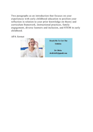 Two paragraphs as an introduction that focuses on your
experiences with early childhood education to position your
reflection in relation to your prior knowledge on theory and
curriculum framework, instructional practices, family
engagement, diverse learners and inclusion, and STEM in early
childhood.
APA format
 