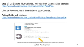Step 6: Go Back to Your Calories. MyPlate Plan Calories web address:
https://www.choosemyplate.gov/resources/MyPlatePlan
Click on Action Guide at the Bottom of your Calories.
Action Guide web address:
https://www.choosemyplate.gov/eathealthy/myplate-plan-action-guide
My Plate Plan Assignment 7
 