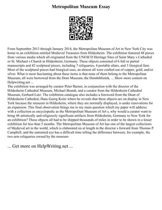Metropolitan Museum Essay
From September 2013 through January 2014, the Metropolitan Museum of Art in New York City was
home to an exhibition entitled Medieval Treasures from Hildesheim. The exhibition featured 48 pieces
from various media which all originated from the UNESCO Heritage Sites of Saint Mary s Cathedral
or St. Michael s Church in Hildesheim, Germany. These objects consisted of 6 full or partial
manuscripts and 42 sculptural pieces, including 7 reliquaries, 4 portable altars, and 3 liturgical fans.
Most of the sculptural pieces had liturgical uses, an almost all were crafted out of copper, gold, and/or
silver. What is most fascinating about these items is that none of them belong to the Metropolitan
Museum; all were borrowed from the Dom Museum, the Dombibliotek, ... Show more content on
Helpwriting.net ...
The exhibition was arranged by curator Peter Barnet, in conjunction with the director of the
Hildesheim Cathedral Museum, Michael Brandt, and a curator from the Hildesheim Cathedral
Museum, Gerhard Lutz. The exhibition catalogue also includes a foreword from the Dean of
Hildesheim Cathedral, Hans Georg Koitz where he reveals that these objects are on display in New
York because the museum in Hildesheim, where they are normally displayed, is under renovations for
an expansion. This final observation brings me to my main question which my paper will address:
with a collection as encyclopedic as the Metropolitan Museum of Art s, why would a curator want to
bring 48 artistically and religiously significant artifacts from Hildesheim, Germany to New York for
an exhibition? These objects all had to be shipped thousands of miles in order to be shown in a lesser
exhibition for less than 5 months. The Metropolitan Museum of Art has one of the largest collections
of Medieval art in the world, which is elaborated on at length in the director s forward from Thomas P.
Campbell, and the untrained eye has a difficult time telling the difference between, for example, the
two arm reliquaries owned by the museum
... Get more on HelpWriting.net ...
 