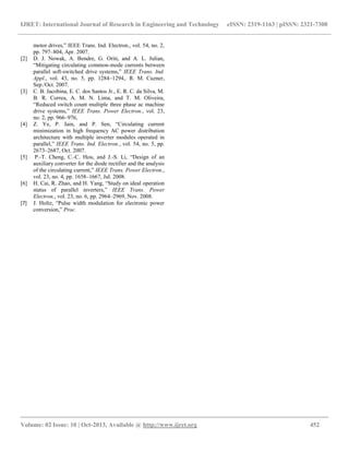 IJRET: International Journal of Research in Engineering and Technology eISSN: 2319-1163 | pISSN: 2321-7308
__________________________________________________________________________________________
Volume: 02 Issue: 10 | Oct-2013, Available @ http://www.ijret.org 452
motor drives,” IEEE Trans. Ind. Electron., vol. 54, no. 2,
pp. 797–804, Apr. 2007.
[2] D. J. Nowak, A. Bendre, G. Oriti, and A. L. Julian,
“Mitigating circulating common-mode currents between
parallel soft-switched drive systems,” IEEE Trans. Ind.
Appl., vol. 43, no. 5, pp. 1284–1294,. R. M. Cuzner,
Sep./Oct. 2007.
[3] C. B. Jacobina, E. C. dos Santos Jr., E. R. C. da Silva, M.
B. R. Correa, A. M. N. Lima, and T. M. Oliveira,
“Reduced switch count multiple three phase ac machine
drive systems,” IEEE Trans. Power Electron., vol. 23,
no. 2, pp. 966–976,
[4] Z. Ye, P. Jain, and P. Sen, “Circulating current
minimization in high frequency AC power distribution
architecture with multiple inverter modules operated in
parallel,” IEEE Trans. Ind. Electron., vol. 54, no. 5, pp.
2673–2687, Oct. 2007.
[5] P.-T. Cheng, C.-C. Hou, and J.-S. Li, “Design of an
auxiliary converter for the diode rectifier and the analysis
of the circulating current,” IEEE Trans. Power Electron.,
vol. 23, no. 4, pp. 1658–1667, Jul. 2008.
[6] H. Cai, R. Zhao, and H. Yang, “Study on ideal operation
status of parallel inverters,” IEEE Trans. Power
Electron., vol. 23, no. 6, pp. 2964–2969, Nov. 2008.
[7] J. Holtz, “Pulse width modulation for electronic power
conversion,” Proc.
 