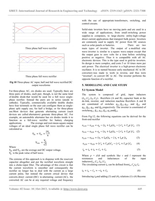 IJRET: International Journal of Research in Engineering and Technology eISSN: 2319-1163 | pISSN: 2321-7308
__________________________________________________________________________________________
Volume: 02 Issue: 10 | Oct-2013, Available @ http://www.ijret.org 445
Three phase half wave rectifier
Three phase full wave rectifier
Fig 10 Three-phase AC input, half and full wave rectified DC
output waveforms
For three-phase AC, six diodes are used. Typically there are
three pairs of diodes, each pair, though, is not the same kind
of double diode that would be used for a full wave single-
phase rectifier. Instead the pairs are in series (anode to
cathode). Typically, commercially available double diodes
have four terminals so the user can configure them as single-
phase split supply use, for half a bridge, or for three-phase
use.Most devices that generate alternating current (such
devices are called alternators) generate three-phase AC. For
example, an automobile alternator has six diodes inside it to
function as a full-wave rectifier for battery charging
applications. The average and root-mean-square output
voltages of an ideal single phase full wave rectifier can be
calculated as
Vdc = Vav =
2Vp
π
Vrms =
Vp
2
Where
Vdc and Vav are the average and DC output voltage.
Vp is the peak value of half wave.
The extreme of this approach is to dispense with the reservoir
capacitor altogether and put the rectified waveform straight
into a choke-input filter. The advantage of this circuit is that
the current waveform is smoother and consequently the
rectifier no longer has to deal with the current as a large
current pulse, but instead the current ctrical device that
converts direct current (DC) to alternating current (AC), the
converted AC can be at any required voltage and frequency
with the use of appropriate transformers, switching, and
control circuits.
Solid-state inverters have no moving parts and are used in a
wide range of applications, from small switching power
supplies in computers, to large electric utility high-voltage
direct current applications that transport bulk power. Inverters
are commonly used to supply AC power from DC sources
such as solar panels or batteries. There are two
main types of inverter. The output of a modified sine
wave inverter is similar to a square wave output except that
the output goes to zero volts for a time before switching
positive or negative. Thus it is compatible with all AC
electronic devices. This is the type used in grid-tie inverters.
Its design is more complex, and costs 5 or 10 times more per
unit power. The electrical inverter is a high-power electronic
oscillator. It is so named because early mechanical AC to DC
converters was made to work in reverse, and thus were
“inverted”, to convert DC to AC. The inverter performs the
opposite function of a rectifier.
5. MODELLING AND CASE STUDY
5.1 System Model
The system is composed of grid, input inductors
(𝐿 𝑎, 𝐿′ 𝑎 , 𝐿 𝑏 , 𝐿′ 𝑏 ). Rectifiers (A and B), capacitor bank at the
dc-link, inverter, and induction machine Rectifiers A and B
are constituted of switches 𝑞 𝑎1 , 𝑞 𝑎1, 𝑞 𝑎2 and 𝑞 𝑎2 and
𝑞 𝑏1 , 𝑞 𝑏1, 𝑞 𝑏2 and 𝑞 𝑏2respectively. The inverter is constituted of
switches𝑞𝑠1 , 𝑞𝑠1, 𝑞𝑠2, 𝑞𝑠2, 𝑞𝑠3and𝑞𝑠3.
From Fig.12, the following equations can be derived for the
front-end rectifier
𝑣 𝑎10 − 𝑣 𝑎20 = 𝑒 𝑔 − 𝑟𝑎 + 𝑙 𝑎 𝑝 𝑖 𝑎 − ( 𝑟′ 𝑎 + 𝑙′ 𝑎 𝑝 )𝑖′ 𝑎 (1)
𝑣 𝑏10 − 𝑣 𝑏20 = 𝑒 𝑔 − 𝑟𝑏 + 𝑙 𝑏 𝑝 𝑖 𝑏 − ( 𝑟′ 𝑏 + 𝑙′ 𝑏 𝑝 )𝑖′ 𝑏 (2)
𝑣 𝑎10 − 𝑣 𝑏10 = 𝑟𝑏 + 𝑙 𝑏 𝑝 𝑖 𝑏 − ( 𝑟𝑎 + 𝑙 𝑎 𝑝 )𝑖 𝑎 (3)
𝑣 𝑎20 − 𝑣 𝑏20 = 𝑟′ 𝑎 + 𝑙′ 𝑎 𝑝 𝑖′ 𝑎 − ( 𝑟′ 𝑏 + 𝑙′ 𝑏 𝑝 )𝑖′ 𝑏 (4)
𝑖 𝑔 = 𝑖 𝑎 + 𝑖 𝑏 = 𝑖′ 𝑎 + 𝑖′ 𝑏 (5)
Where p = d/dt and symbols like r and l represent the
resistances and inductances of the input
inductors𝐿 𝑎 , 𝐿′ 𝑎 , 𝐿 𝑏 , 𝐿′ 𝑏 .
The circulating current 𝑖0 can be defined from𝑖 𝑎 , 𝑖′ 𝑎 𝑖 𝑏, 𝑖′ 𝑏 .
𝑖0 = 𝑖 𝑎 − 𝑖′ 𝑎 = −𝑖 𝑏 + 𝑖′ 𝑏 (6)
Introducing 𝑖0and adding (3) and (4), relations (1)–(4) Become
 