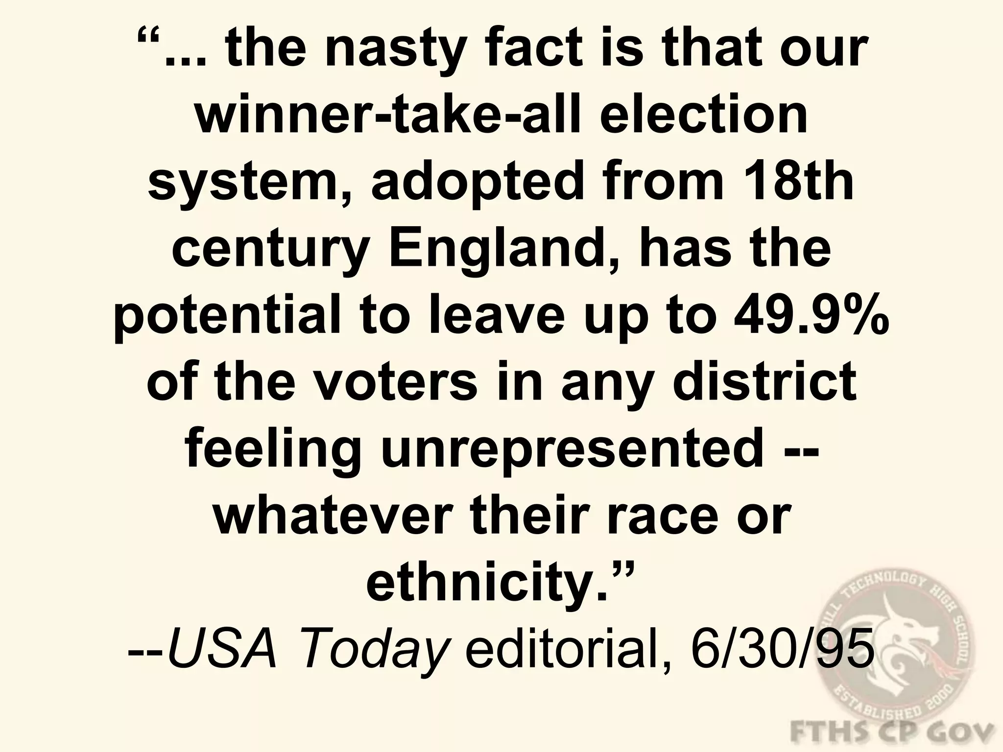 “... the nasty fact is that our 
winner-take-all election 
system, adopted from 18th 
century England, has the 
potential to leave up to 49.9% 
of the voters in any district 
feeling unrepresented -- 
whatever their race or 
ethnicity.” 
--USA Today editorial, 6/30/95 
 