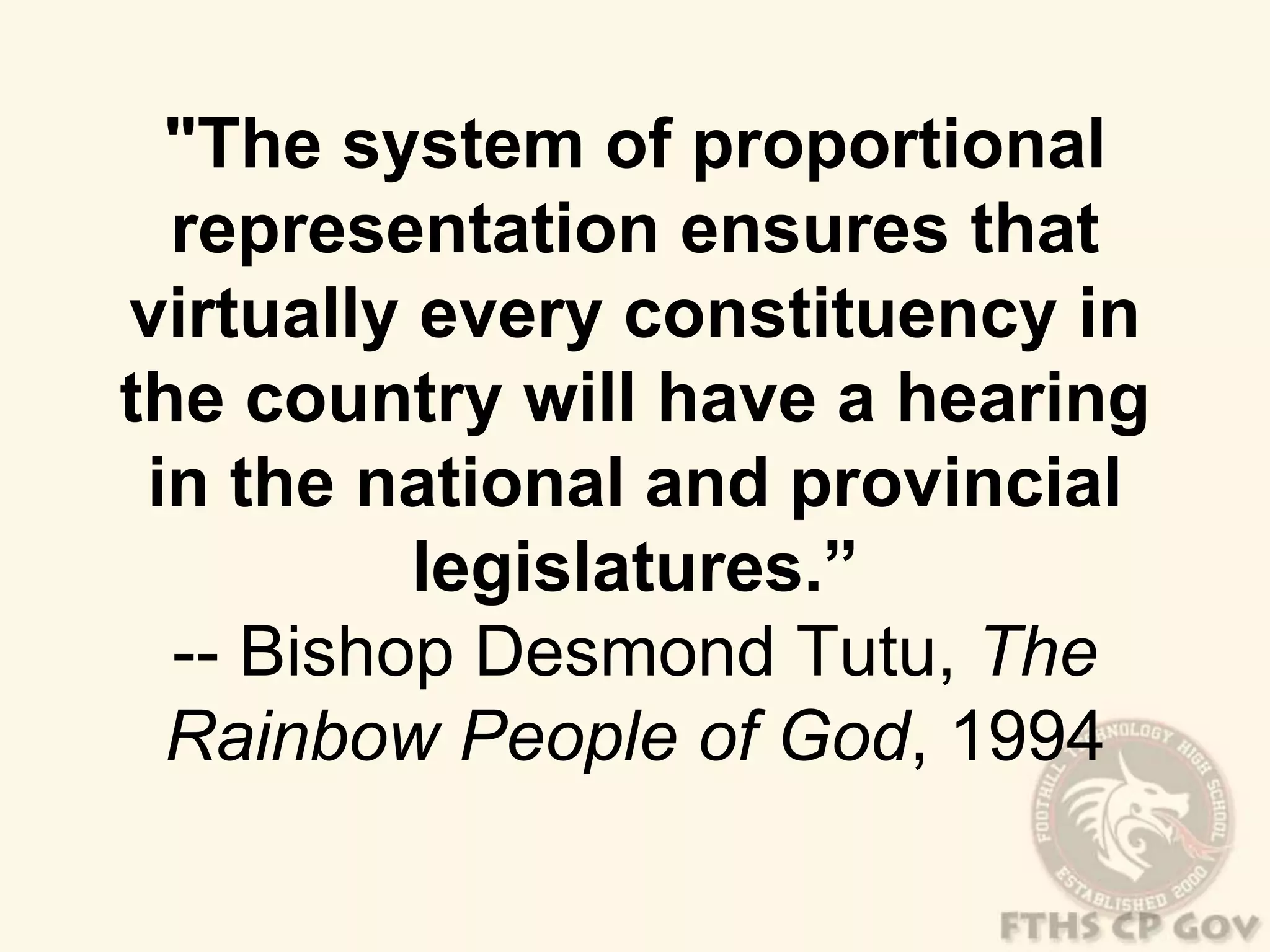 "The system of proportional 
representation ensures that 
virtually every constituency in 
the country will have a hearing 
in the national and provincial 
legislatures.” 
-- Bishop Desmond Tutu, The 
Rainbow People of God, 1994 
 