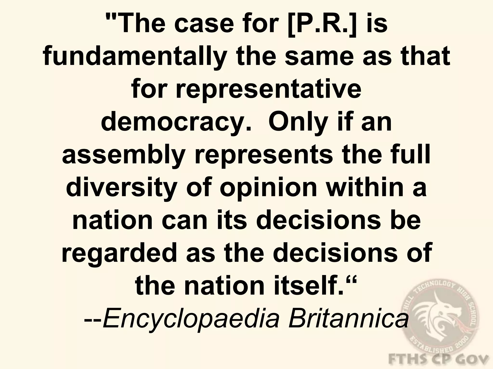 "The case for [P.R.] is 
fundamentally the same as that 
for representative 
democracy. Only if an 
assembly represents the full 
diversity of opinion within a 
nation can its decisions be 
regarded as the decisions of 
the nation itself.“ 
--Encyclopaedia Britannica 
 