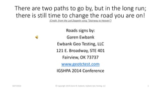 There are two paths to go by, but in the long run; 
there is still time to change the road you are on! 
(Credit: from the Led Zeppelin song “Stairway to Heaven”) 
Roads signs by: 
Garen Ewbank 
Ewbank Geo Testing, LLC 
121 E. Broadway, STE 401 
Fairview, OK 73737 
www.geotctest.com 
IGSHPA 2014 Conference 
10/7/2014 © Copyright 2014 Garen N. Ewbank, Ewbank Geo Testing, LLC 1 
 