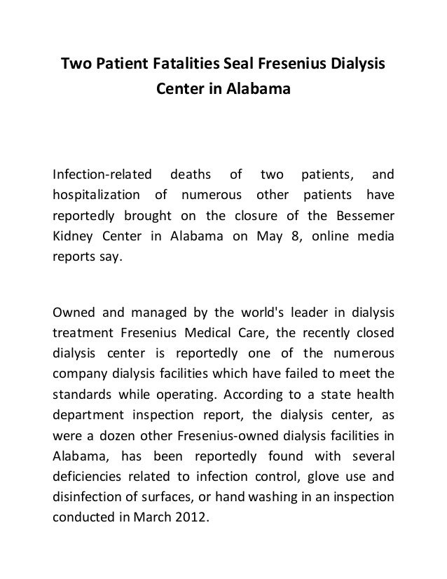 Two Patient Fatalities Seal Fresenius Dialysis
Center in Alabama
Infection-related deaths of two patients, and
hospitalization of numerous other patients have
reportedly brought on the closure of the Bessemer
Kidney Center in Alabama on May 8, online media
reports say.
Owned and managed by the world's leader in dialysis
treatment Fresenius Medical Care, the recently closed
dialysis center is reportedly one of the numerous
company dialysis facilities which have failed to meet the
standards while operating. According to a state health
department inspection report, the dialysis center, as
were a dozen other Fresenius-owned dialysis facilities in
Alabama, has been reportedly found with several
deficiencies related to infection control, glove use and
disinfection of surfaces, or hand washing in an inspection
conducted in March 2012.
 