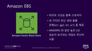 © 2019, Amazon Web Services, Inc. or its affiliates. All rights reserved.
Amazon EBS
• 대규모 고성능 블록 스토리지
• 네 가지의 최신 세대 볼륨
유형(io1, gp2, st1, sc1) 을 제공
• MMORPG 와 같은 높은 I/O
성능이 요구되는 게임도 무난히
사용
Amazon Elastic Block Store
 