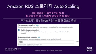 © 2019, Amazon Web Services, Inc. or its affiliates. All rights reserved.
Amazon RDS 스토리지 Auto Scaling
데이터베이스 워크로드에 맞춰
다운타임 없이 스토리지 용량을 자동 확장
추가 스토리지 증분은 5GiB 혹은 12% 중 큰 값으로 증분
 