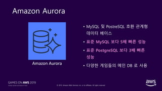 © 2019, Amazon Web Services, Inc. or its affiliates. All rights reserved.
Amazon Aurora
• MySQL 및 PostreSQL 호환 관계형
데이터 베이스
• 표준 MySQL 보다 5배 빠른 성능
• 표준 PostgreSQL 보다 3배 빠른
성능
• 다양한 게임들의 메인 DB 로 사용
Amazon Aurora
 