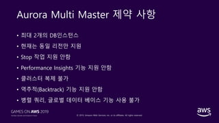 © 2019, Amazon Web Services, Inc. or its affiliates. All rights reserved.
Aurora Multi Master 제약 사항
• 최대 2개의 DB인스턴스
• 현재는 동일 리전만 지원
• Stop 작업 지원 안함
• Performance Insights 기능 지원 안함
• 클러스터 복제 불가
• 역추적(Backtrack) 기능 지원 안함
• 병렬 쿼리, 글로벌 데이터 베이스 기능 사용 불가
 