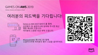 © 2019, Amazon Web Services, Inc. or its affiliates. All rights reserved.
여러분의 피드백을 기다립니다!
Games on AWS 2019 QR코드를 통해
강연평가 및 설문조사에 참여해 주시면 최신
랩탑 배낭을 드립니다!
여러분의 소중한 의견 부탁 드립니다.
#GamesOnAWS 해시태그와 함께
소셜미디어에 여러분의 행사 소감을 올려주세요.
 