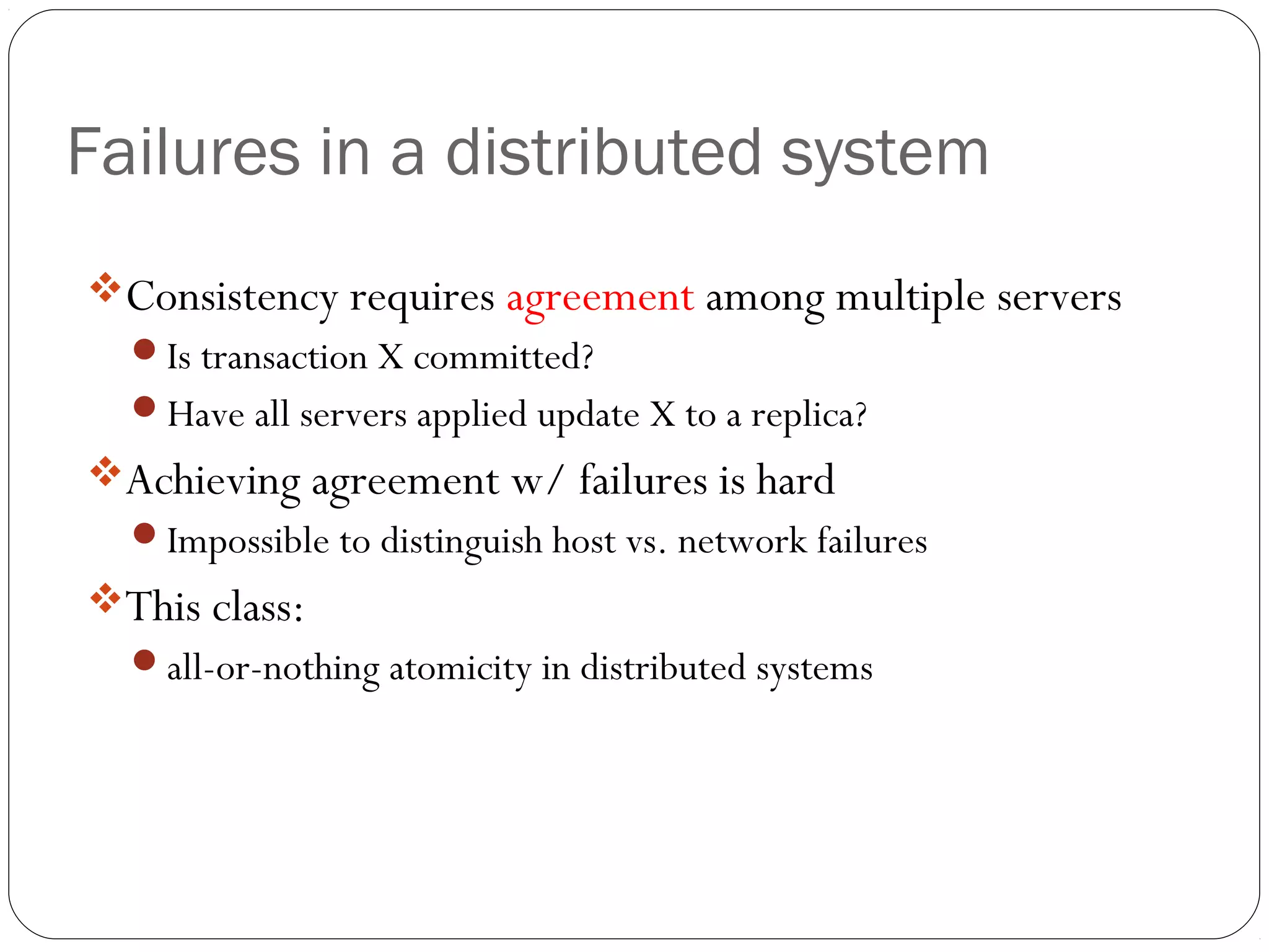 Failures in a distributed system Consistency requires agreement among multiple servers Is transaction X committed? Have all servers applied update X to a replica? Achieving agreement w/ failures is hard Impossible to distinguish host vs. network failures This class: all-or-nothing atomicity in distributed systems 