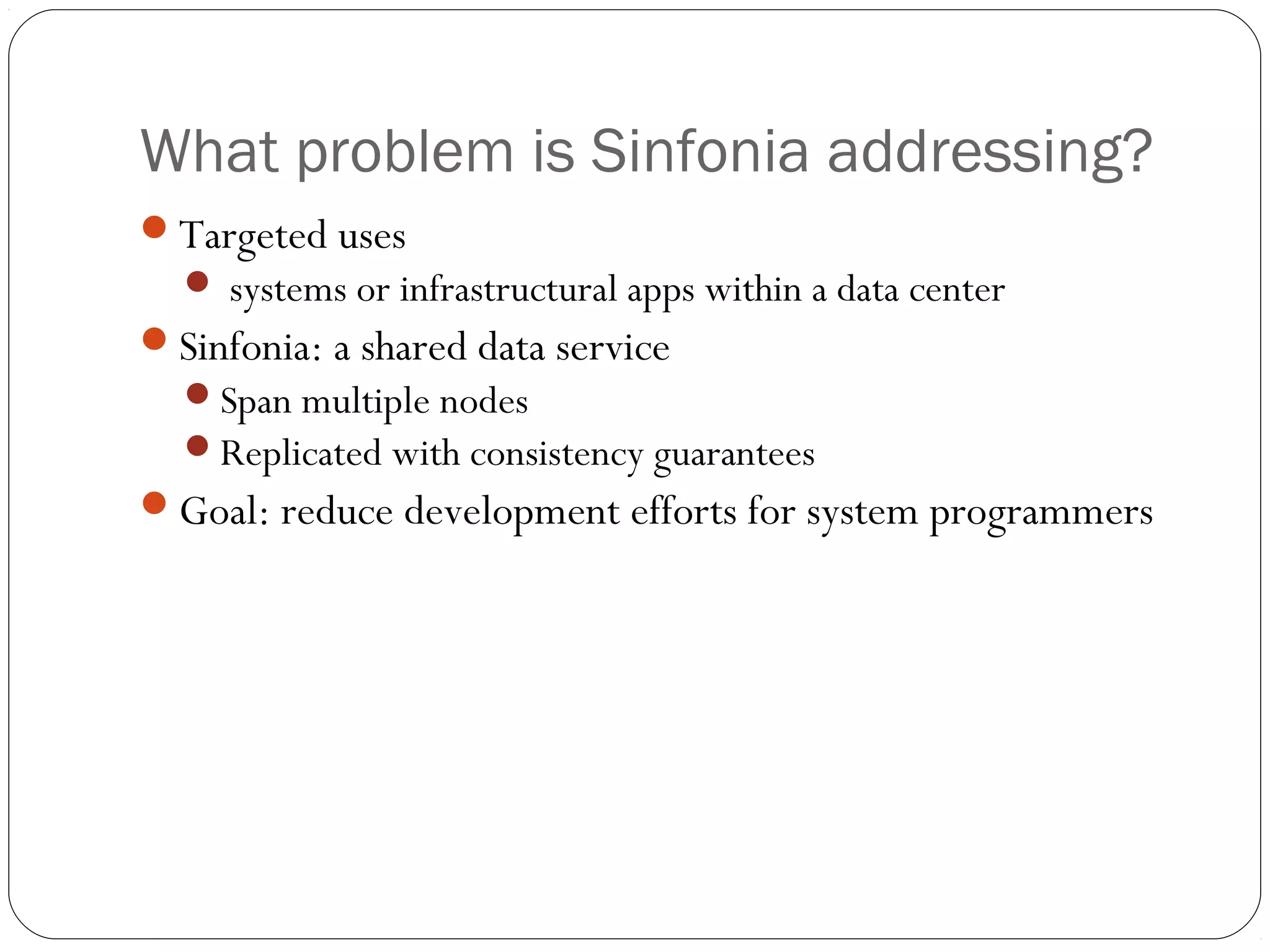 What problem is Sinfonia addressing? Targeted uses  systems or infrastructural apps within a data center Sinfonia: a shared data service Span multiple nodes Replicated with consistency guarantees Goal: reduce development efforts for system programmers 