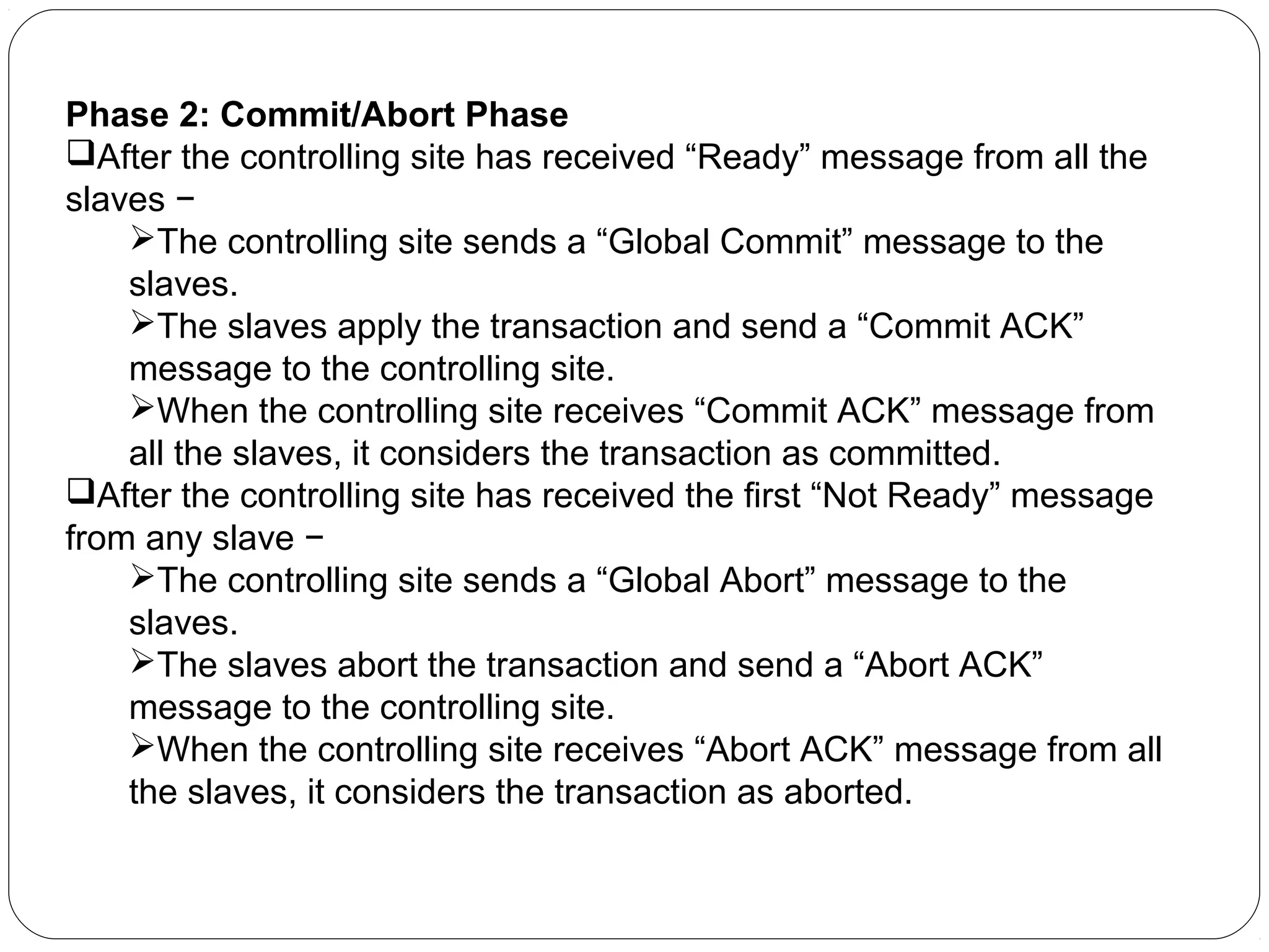 Phase 2: Commit/Abort Phase After the controlling site has received “Ready” message from all the slaves − The controlling site sends a “Global Commit” message to the slaves. The slaves apply the transaction and send a “Commit ACK” message to the controlling site. When the controlling site receives “Commit ACK” message from all the slaves, it considers the transaction as committed. After the controlling site has received the first “Not Ready” message from any slave − The controlling site sends a “Global Abort” message to the slaves. The slaves abort the transaction and send a “Abort ACK” message to the controlling site. When the controlling site receives “Abort ACK” message from all the slaves, it considers the transaction as aborted. 
