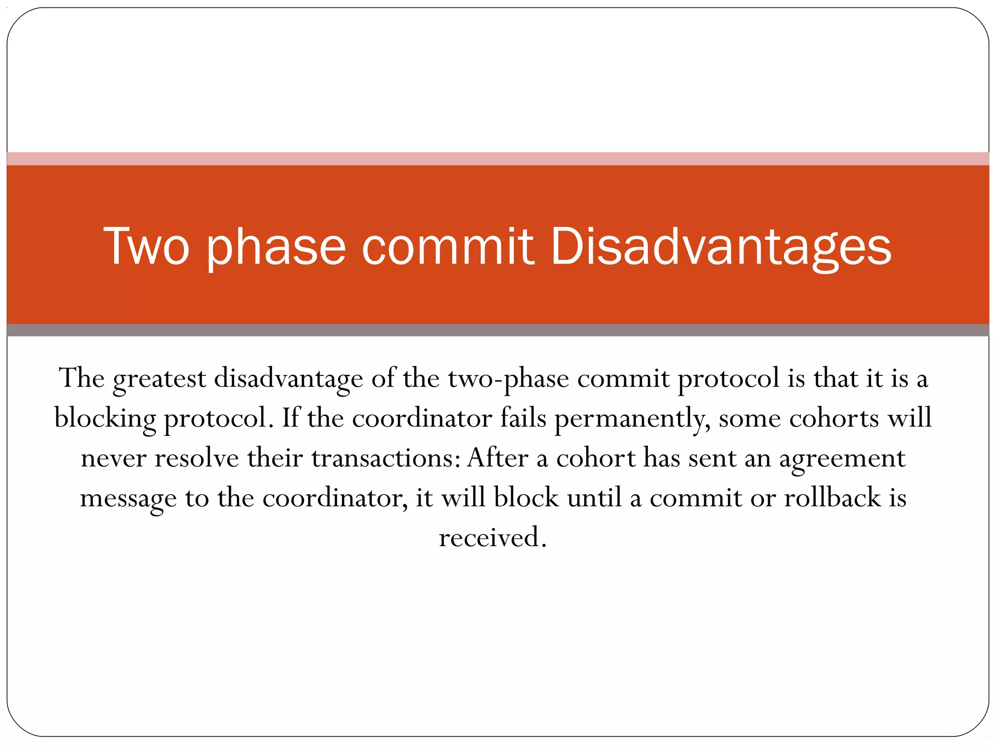 The greatest disadvantage of the two-phase commit protocol is that it is a blocking protocol. If the coordinator fails permanently, some cohorts will never resolve their transactions:After a cohort has sent an agreement message to the coordinator, it will block until a commit or rollback is received. Two phase commit Disadvantages 