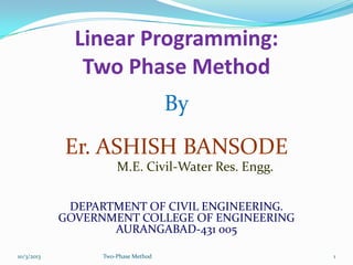 Linear Programming:
Two Phase Method
By
Er. ASHISH BANSODE
M.E. Civil-Water Res. Engg.
DEPARTMENT OF CIVIL ENGINEERING.
GOVERNMENT COLLEGE OF ENGINEERING
AURANGABAD-431 005
10/3/2013 Two-Phase Method 1
 