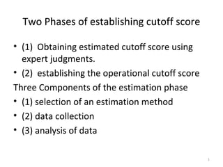 Two Phases of establishing cutoff score

• (1) Obtaining estimated cutoff score using
  expert judgments.
• (2) establishing the operational cutoff score
Three Components of the estimation phase
• (1) selection of an estimation method
• (2) data collection
• (3) analysis of data

                                                  1
 