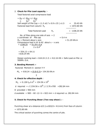 2. Check for Pile Load capacity :-
Total factored axial compressive load
= Pu +/- Mxy +/- Mxx
n ∑y
2
∑x
2
Self weight of Pile Cap = (1.5 x0.7 x 0.9 x 25 ) x1.5 = 35.45 KN
Factored load from column Pu = 1072.80 KN
------------
Total Factored Load Pu = 1108.25 KN
-------------
No. of Piles along one side of axis = 2
y coordinate of Pile cap = 0.4 m
Mx = Moment about x axis = 51.29 KN.m
Compressive load in A1 & A2 about x – x axis
= 1108.25 + 51.29 x 0.4
2 2 x 0.4
2
= 554.13 + 64.11
=618.24 KN
Design working load = 618.24 /1.5 = 412.16 KN < Safe Load on Pile i.e
500KN. O.K.
3. Bending Moment :-
Factored Moment in section Y-Y
Mu = 618.24 x (0.8-0.3)= 154.56 KN.m
2
4. Check for effective depth :
Mu = 0.138 fck b d
2
= 154.56 x 10
6
d required = √ (154.56 x 10
6
) / 2.76 x700 =282.84 mm
D provided = 900 mm
d available = 900 – 60 -12- 6 = 822 mm > d required i.e. 282.84 mm
5. Check for Punching Shear (Two way shear) : -
Punching shear at a distance d/2 (i.e.822/2= 411mm) from face of column
= 1072.80 KN
The critical section of punching comes the centre of pile.
 