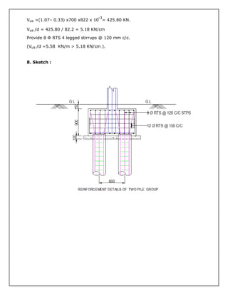 Vus =(1.07– 0.33) x700 x822 x 10
-3
= 425.80 KN.
Vus /d = 425.80 / 82.2 = 5.18 KN/cm
Provide 8 Φ RTS 4 legged stirrups @ 120 mm c/c.
(Vus /d =5.58 KN/m > 5.18 KN/cm ).
8. Sketch :
 