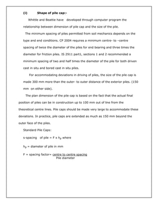 (i) Shape of pile cap:-
Whittle and Beattie have developed through computer program the
relationship between dimension of pile cap and the size of the pile.
The minimum spacing of piles permitted from soil mechanics depends on the
type and end conditions. CP 2004 requires a minimum centre- to –centre
spacing of twice the diameter of the piles for end bearing and three times the
diameter for friction piles. IS 2911 part1, sections 1 and 2 recommended a
minimum spacing of two and half times the diameter of the pile for both driven
cast in situ and bored cast in situ piles.
For accommodating deviations in driving of piles, the size of the pile cap is
made 300 mm more than the outer- to outer distance of the exterior piles. (150
mm on either side).
The plan dimension of the pile cap is based on the fact that the actual final
position of piles can be in construction up to 100 mm out of line from the
theoretical centre lines. Pile caps should be made very large to accommodate these
deviations. In practice, pile caps are extended as much as 150 mm beyond the
outer face of the piles.
Standard Pile Caps:
s-spacing of pile = F x hp where
hp = diameter of pile in mm
F = spacing factor= centre to centre spacing
Pile diameter
 