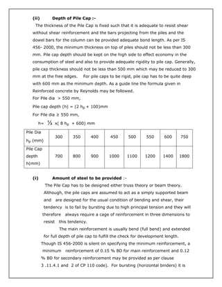 (ii) Depth of Pile Cap :-
The thickness of the Pile Cap is fixed such that it is adequate to resist shear
without shear reinforcement and the bars projecting from the piles and the
dowel bars for the column can be provided adequate bond length. As per IS
456- 2000, the minimum thickness on top of piles should not be less than 300
mm. Pile cap depth should be kept on the high side to effect economy in the
consumption of steel and also to provide adequate rigidity to pile cap. Generally,
pile cap thickness should not be less than 500 mm which may be reduced to 300
mm at the free edges. For pile caps to be rigid, pile cap has to be quite deep
with 600 mm as the minimum depth. As a guide line the formula given in
Reinforced concrete by Reynolds may be followed.
For Pile dia > 550 mm,
Pile cap depth (h) = (2 hp + 100)mm
For Pile dia ≥ 550 mm,
h= ⅓ x( 8 hp + 600) mm
Pile Dia
hp (mm)
300 350 400 450 500 550 600 750
Pile Cap
depth
h(mm)
700 800 900 1000 1100 1200 1400 1800
(i) Amount of steel to be provided :-
The Pile Cap has to be designed either truss theory or beam theory.
Although, the pile caps are assumed to act as a simply supported beam
and are designed for the usual condition of bending and shear, their
tendency is to fail by bursting due to high principal tension and they will
therefore always require a cage of reinforcement in three dimensions to
resist this tendency.
The main reinforcement is usually bend (full bend) and extended
for full depth of pile cap to fulfill the check for development length.
Though IS 456-2000 is silent on specifying the minimum reinforcement, a
minimum reinforcement of 0.15 % BD for main reinforcement and 0.12
% BD for secondary reinforcement may be provided as per clause
3 .11.4.1 and 2 of CP 110 code). For bursting (horizontal binders) it is
 