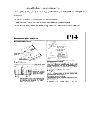 Allowable shear resistance is given by
N= 2 (d hp ) 2 ζc (d/av) + (b- 2 hp ) ζc bd where ζc = design shear strength of
concrete.
av = 0.5(l- b) where l= c/c of piles & b = width of column.
The section should be safe without extra shear reinforcement.
Truss theory design can be done using Table 194 of Reynould’s hand book.
 