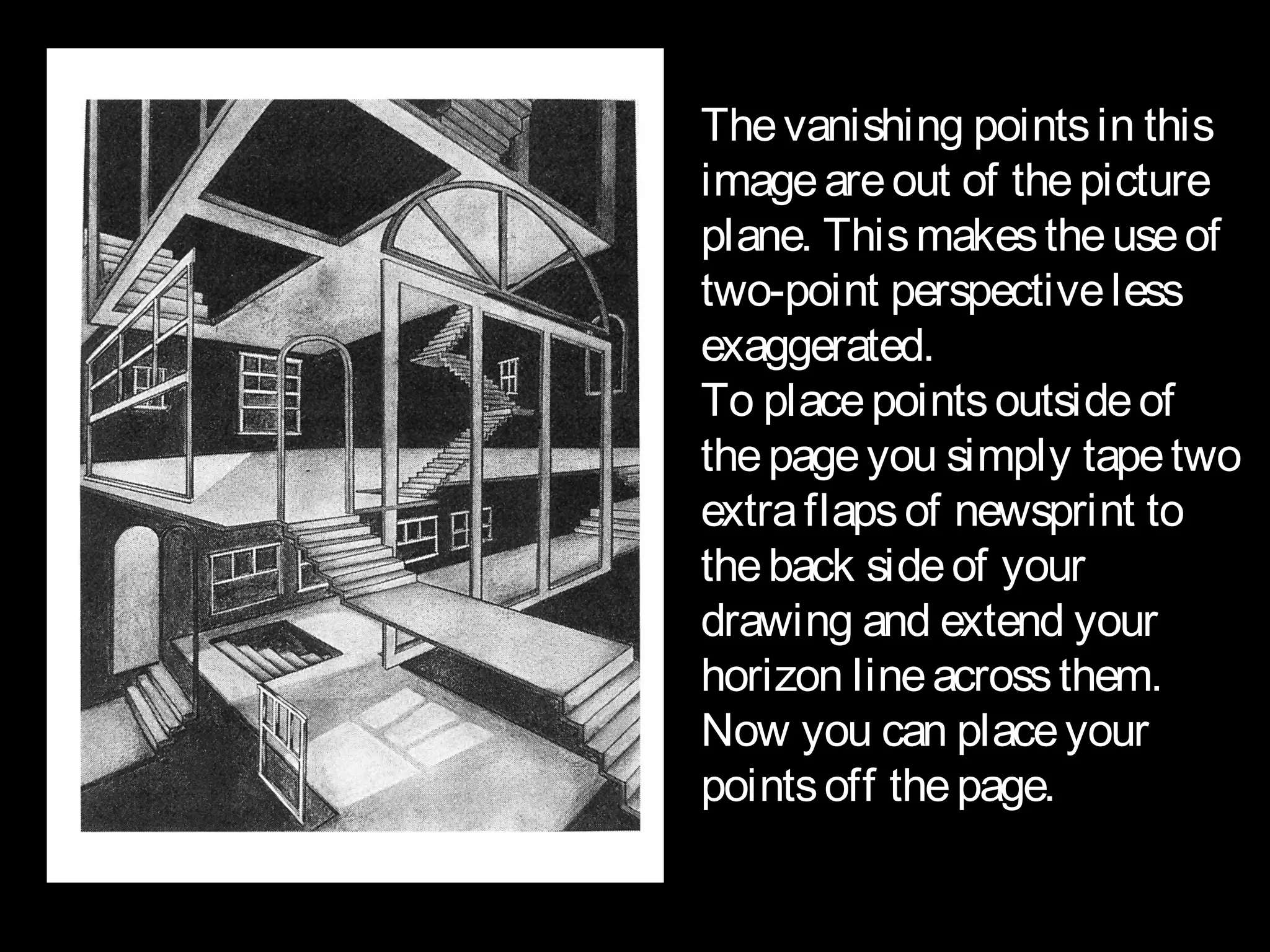 The vanishing points in this
image are out of the picture
plane. This makes the use of
two-point perspective less
exaggerated.
To place points outside of
the page you simply tape two
extra flaps of newsprint to
the back side of your
drawing and extend your
horizon line across them.
Now you can place your
points off the page.
 