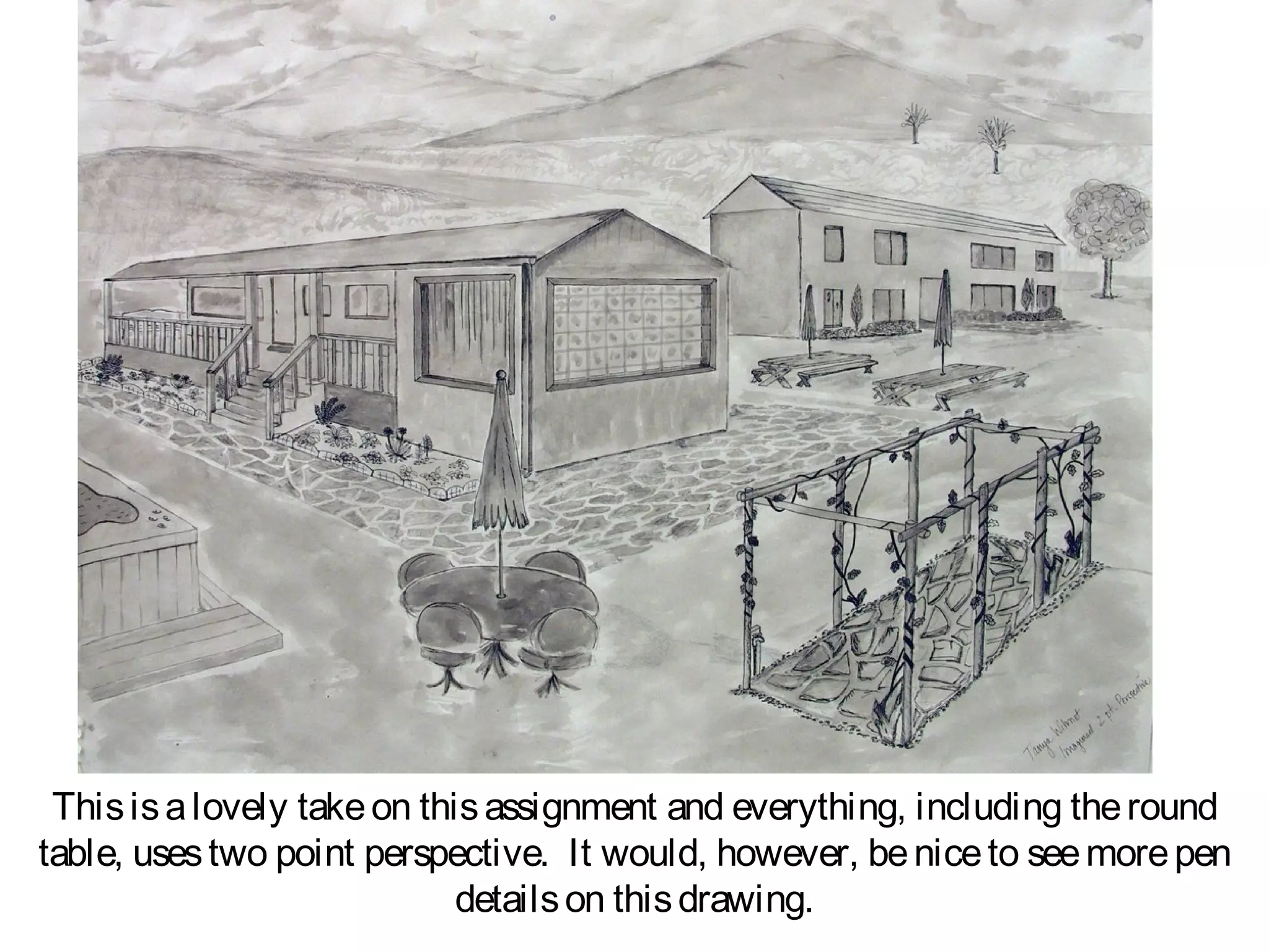 This is a lovely take on this assignment and everything, including the round
table, uses two point perspective. It would, however, be nice to see more pen
                             details on this drawing.
 