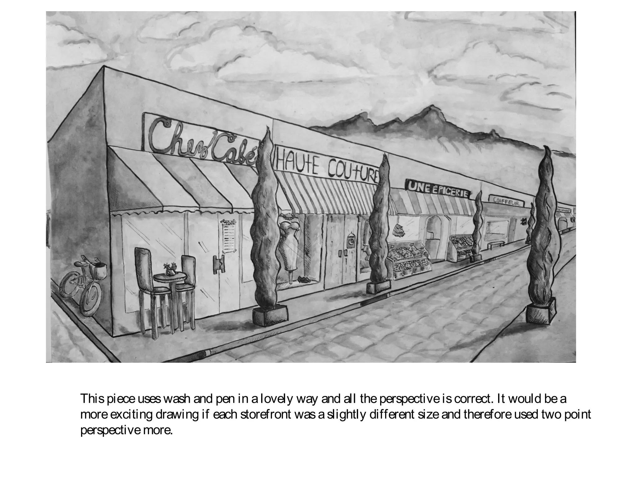 This piece uses wash and pen in a lovely way and all the perspective is correct. It would be a
more exciting drawing if each storefront was a slightly different size and therefore used two point
perspective more.
 