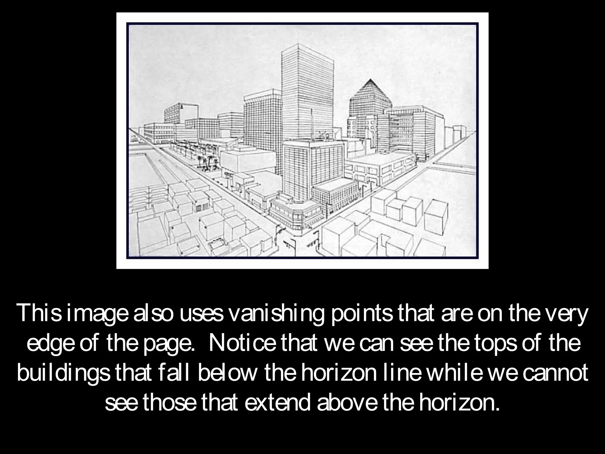 This image also uses vanishing points that are on the very
 edge of the page. Notice that we can see the tops of the
buildings that fall below the horizon line while we cannot
         see those that extend above the horizon.
 