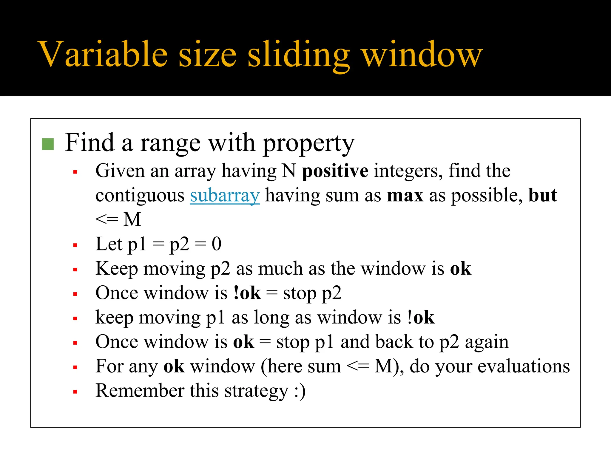 Variable size sliding window
◼ Find a range with property
▪ Given an array having N positive integers, find the
contiguous subarray having sum as max as possible, but
<= M
▪ Let p1 = p2 = 0
▪ Keep moving p2 as much as the window is ok
▪ Once window is !ok = stop p2
▪ keep moving p1 as long as window is !ok
▪ Once window is ok = stop p1 and back to p2 again
▪ For any ok window (here sum <= M), do your evaluations
▪ Remember this strategy :)
 