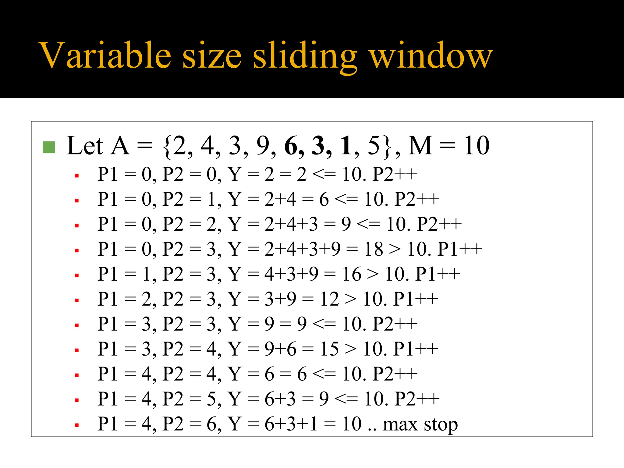 Variable size sliding window
◼ Let A = {2, 4, 3, 9, 6, 3, 1, 5}, M = 10
▪ P1 = 0, P2 = 0, Y = 2 = 2 <= 10. P2++
▪ P1 = 0, P2 = 1, Y = 2+4 = 6 <= 10. P2++
▪ P1 = 0, P2 = 2, Y = 2+4+3 = 9 <= 10. P2++
▪ P1 = 0, P2 = 3, Y = 2+4+3+9 = 18 > 10. P1++
▪ P1 = 1, P2 = 3, Y = 4+3+9 = 16 > 10. P1++
▪ P1 = 2, P2 = 3, Y = 3+9 = 12 > 10. P1++
▪ P1 = 3, P2 = 3, Y = 9 = 9 <= 10. P2++
▪ P1 = 3, P2 = 4, Y = 9+6 = 15 > 10. P1++
▪ P1 = 4, P2 = 4, Y = 6 = 6 <= 10. P2++
▪ P1 = 4, P2 = 5, Y = 6+3 = 9 <= 10. P2++
▪ P1 = 4, P2 = 6, Y = 6+3+1 = 10 .. max stop
 