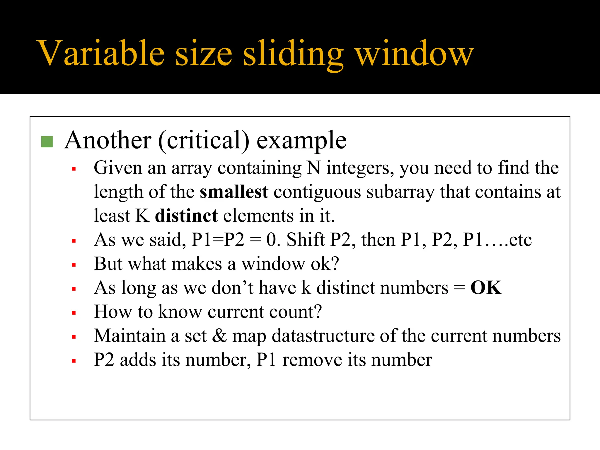 Variable size sliding window
◼ Another (critical) example
▪ Given an array containing N integers, you need to find the
length of the smallest contiguous subarray that contains at
least K distinct elements in it.
▪ As we said, P1=P2 = 0. Shift P2, then P1, P2, P1….etc
▪ But what makes a window ok?
▪ As long as we don’t have k distinct numbers = OK
▪ How to know current count?
▪ Maintain a set & map datastructure of the current numbers
▪ P2 adds its number, P1 remove its number
 