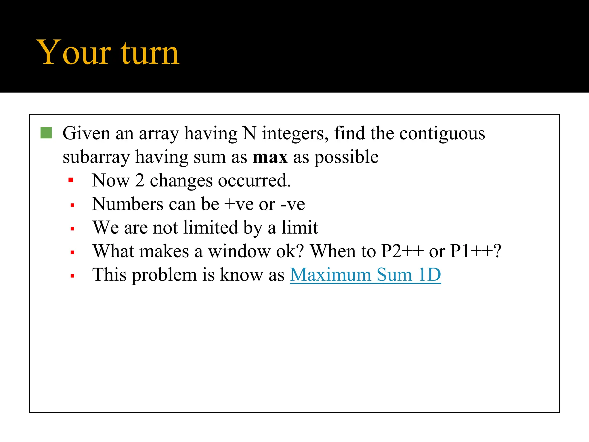 Your turn
◼ Given an array having N integers, find the contiguous
subarray having sum as max as possible
▪ Now 2 changes occurred.
▪ Numbers can be +ve or -ve
▪ We are not limited by a limit
▪ What makes a window ok? When to P2++ or P1++?
▪ This problem is know as Maximum Sum 1D
 