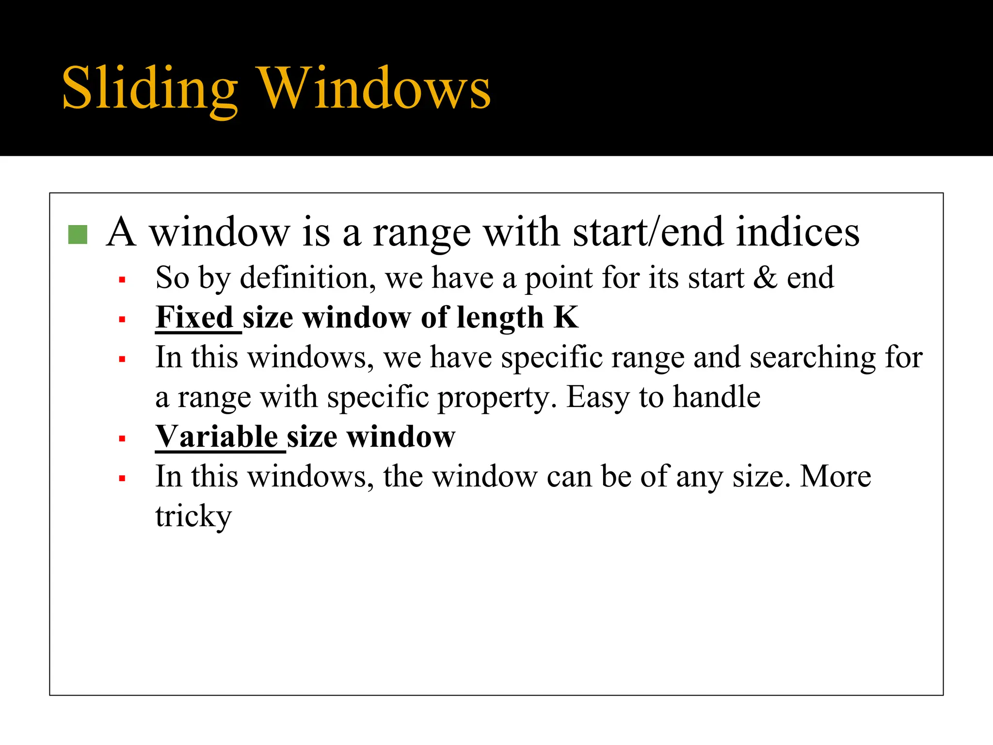 Sliding Windows
◼ A window is a range with start/end indices
▪ So by definition, we have a point for its start & end
▪ Fixed size window of length K
▪ In this windows, we have specific range and searching for
a range with specific property. Easy to handle
▪ Variable size window
▪ In this windows, the window can be of any size. More
tricky
 