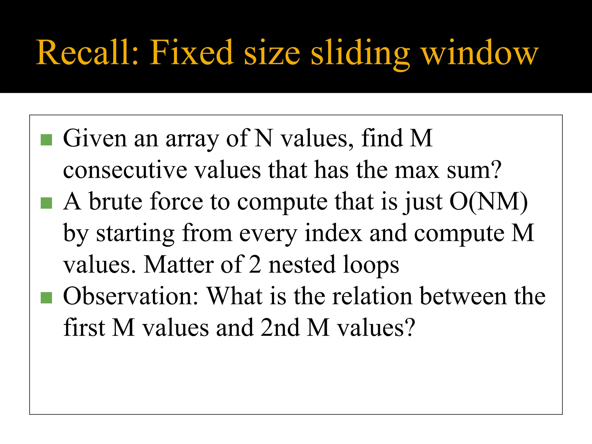 Recall: Fixed size sliding window
◼ Given an array of N values, find M
consecutive values that has the max sum?
◼ A brute force to compute that is just O(NM)
by starting from every index and compute M
values. Matter of 2 nested loops
◼ Observation: What is the relation between the
first M values and 2nd M values?
 