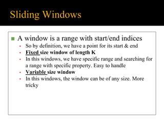 Sliding Windows
◼ A window is a range with start/end indices
▪ So by definition, we have a point for its start & end
▪ Fixed size window of length K
▪ In this windows, we have specific range and searching for
a range with specific property. Easy to handle
▪ Variable size window
▪ In this windows, the window can be of any size. More
tricky
 