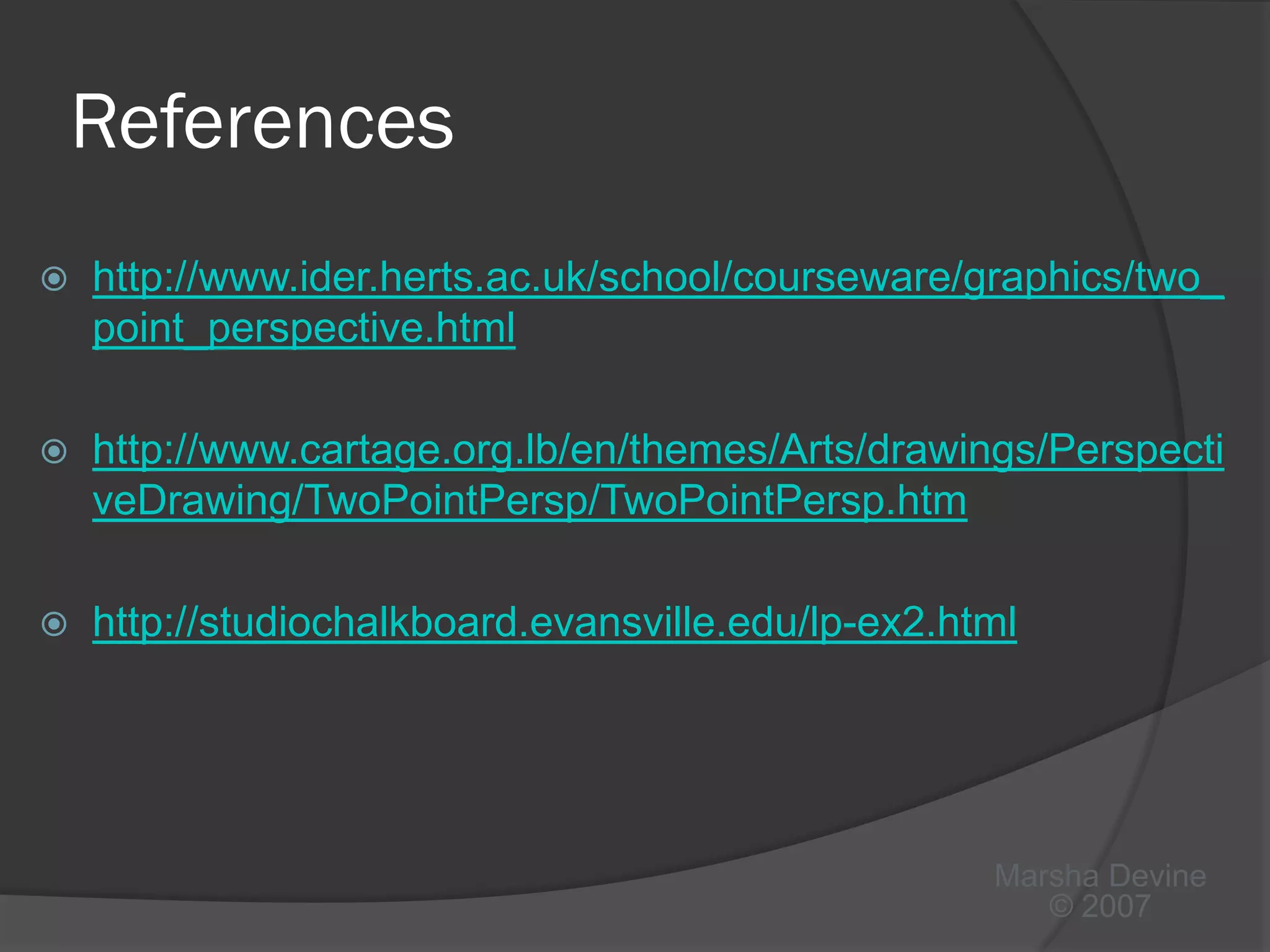 References
   http://www.ider.herts.ac.uk/school/courseware/graphics/two_
    point_perspective.html

   http://www.cartage.org.lb/en/themes/Arts/drawings/Perspecti
    veDrawing/TwoPointPersp/TwoPointPersp.htm

   http://studiochalkboard.evansville.edu/lp-ex2.html




                                                    Marsha Devine
                                                       © 2007
 